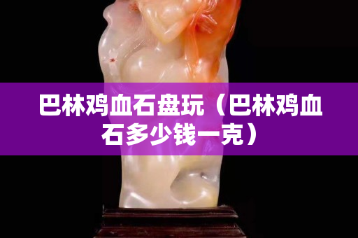 巴林鸡血石盘玩（巴林鸡血石多少钱一克）