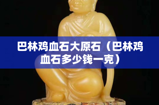 巴林鸡血石大原石（巴林鸡血石多少钱一克）