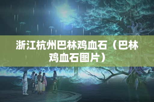 浙江杭州巴林鸡血石（巴林鸡血石图片）