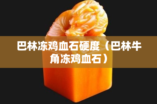 巴林冻鸡血石硬度（巴林牛角冻鸡血石）