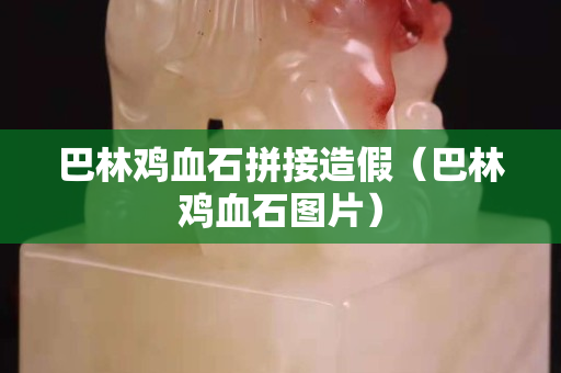 巴林鸡血石拼接造假（巴林鸡血石图片）