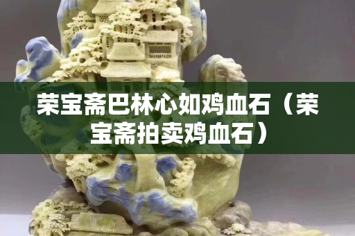 荣宝斋巴林心如鸡血石（荣宝斋拍卖鸡血石）