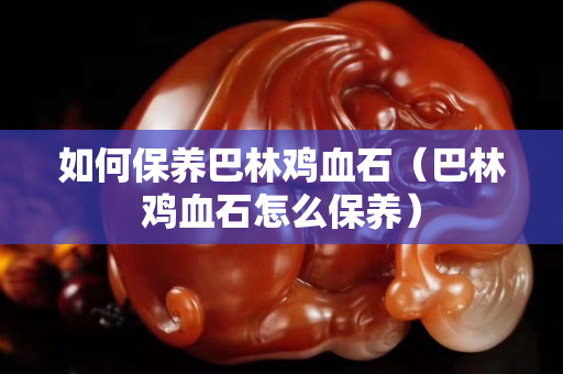 如何保养巴林鸡血石（巴林鸡血石怎么保养）