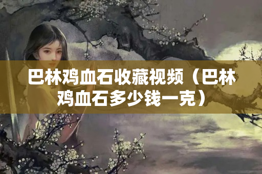 巴林鸡血石收藏视频（巴林鸡血石多少钱一克）