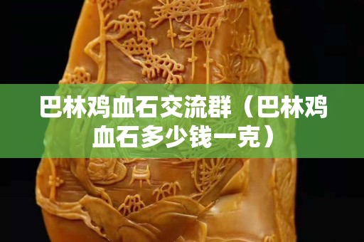 巴林鸡血石交流群（巴林鸡血石多少钱一克）