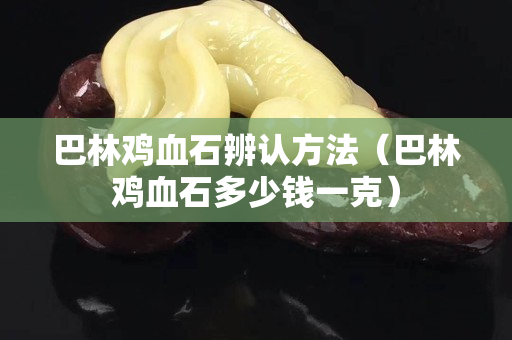 巴林鸡血石辨认方法（巴林鸡血石多少钱一克）