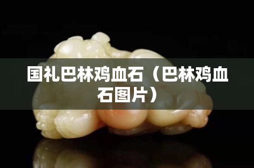 国礼巴林鸡血石（巴林鸡血石图片）