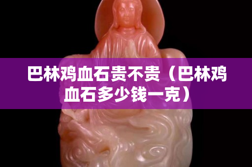 巴林鸡血石贵不贵（巴林鸡血石多少钱一克）