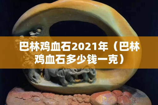 巴林鸡血石2021年（巴林鸡血石多少钱一克）