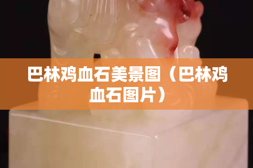 巴林鸡血石美景图（巴林鸡血石图片）