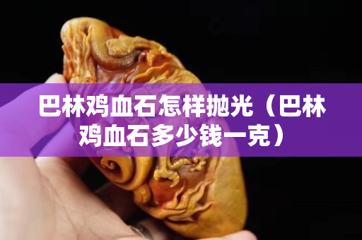 巴林鸡血石怎样抛光（巴林鸡血石多少钱一克）