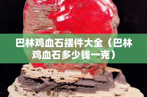 巴林鸡血石摆件大全（巴林鸡血石多少钱一克）