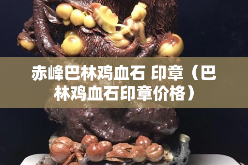 赤峰巴林鸡血石 印章（巴林鸡血石印章价格）