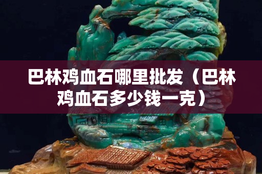 巴林鸡血石哪里批发（巴林鸡血石多少钱一克）