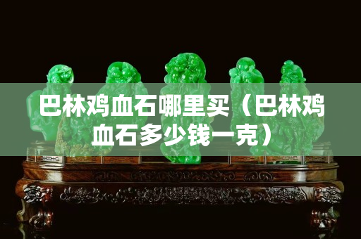 巴林鸡血石哪里买（巴林鸡血石多少钱一克）