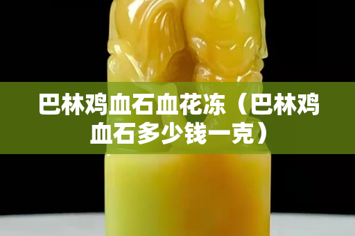 巴林鸡血石血花冻（巴林鸡血石多少钱一克）