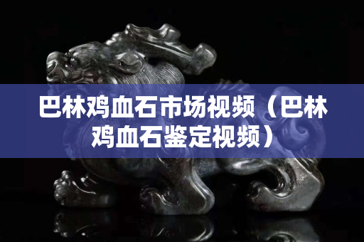 巴林鸡血石市场视频（巴林鸡血石鉴定视频）