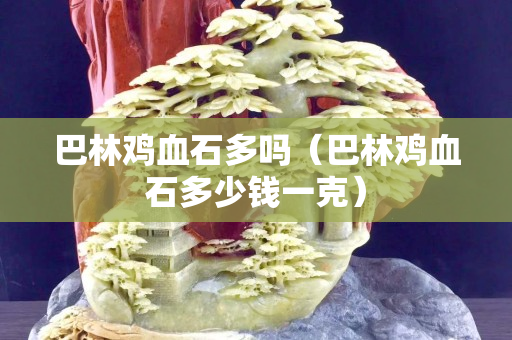 巴林鸡血石多吗（巴林鸡血石多少钱一克）