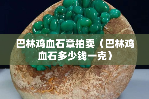 巴林鸡血石章拍卖（巴林鸡血石多少钱一克）