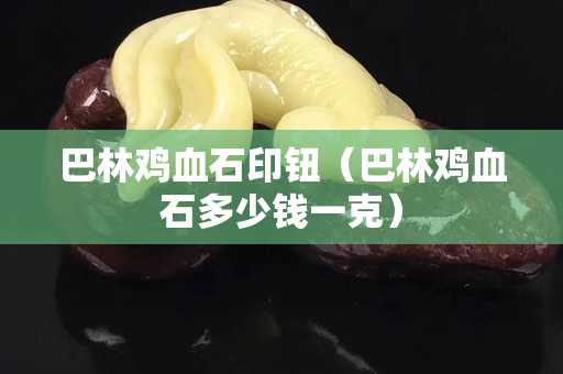 巴林鸡血石印钮（巴林鸡血石多少钱一克）