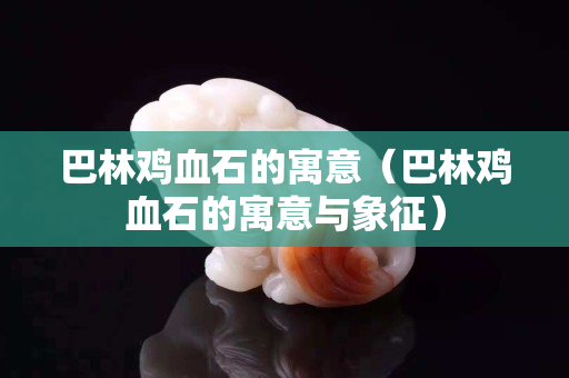 巴林鸡血石的寓意（巴林鸡血石的寓意与象征）