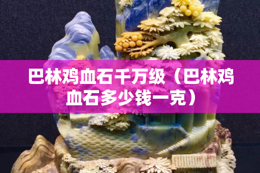 巴林鸡血石千万级（巴林鸡血石多少钱一克）
