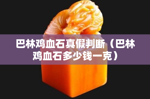 巴林鸡血石真假判断（巴林鸡血石多少钱一克）