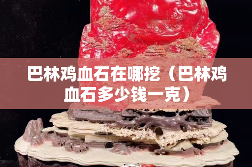巴林鸡血石在哪挖（巴林鸡血石多少钱一克）