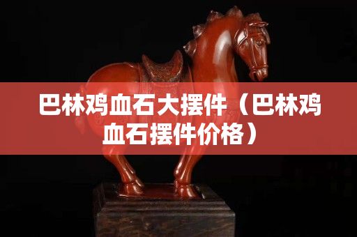 巴林鸡血石大摆件（巴林鸡血石摆件价格）