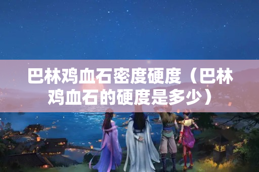 巴林鸡血石密度硬度（巴林鸡血石的硬度是多少）