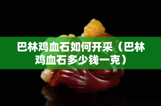 巴林鸡血石如何开采（巴林鸡血石多少钱一克）