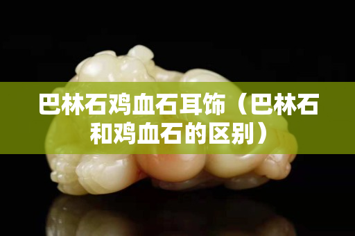 巴林石鸡血石耳饰（巴林石和鸡血石的区别）