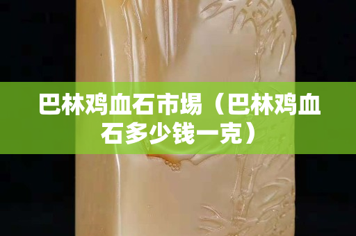 巴林鸡血石市埸（巴林鸡血石多少钱一克）