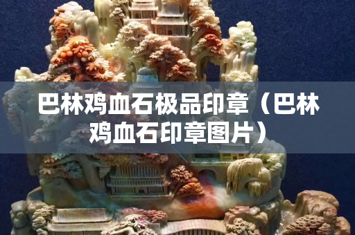 巴林鸡血石极品印章（巴林鸡血石印章图片）