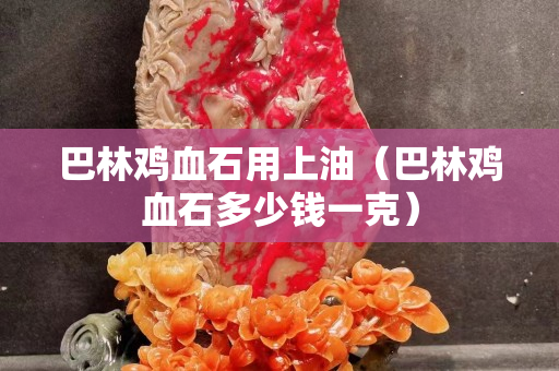 巴林鸡血石用上油（巴林鸡血石多少钱一克）