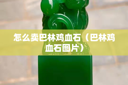 怎么卖巴林鸡血石（巴林鸡血石图片）