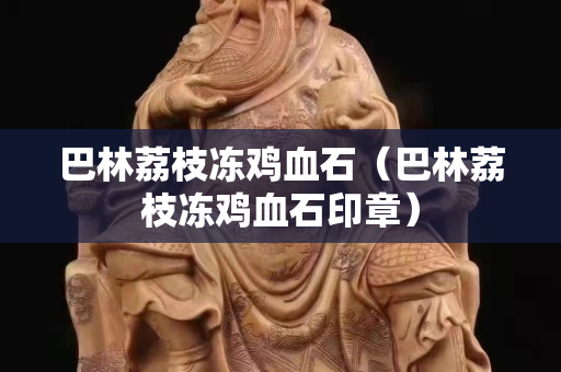巴林荔枝冻鸡血石（巴林荔枝冻鸡血石印章）
