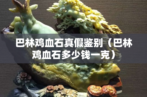 巴林鸡血石真假鉴别（巴林鸡血石多少钱一克）