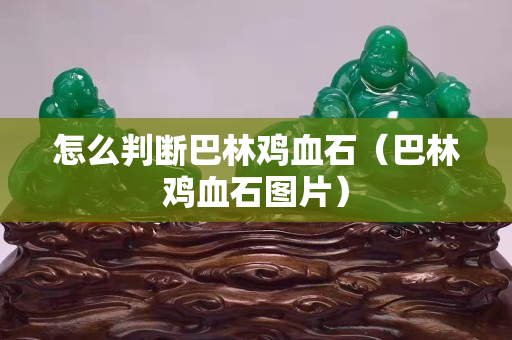 怎么判断巴林鸡血石（巴林鸡血石图片）
