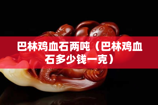巴林鸡血石两吨（巴林鸡血石多少钱一克）