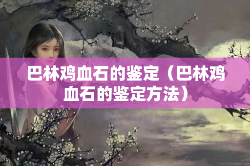巴林鸡血石的鉴定（巴林鸡血石的鉴定方法）
