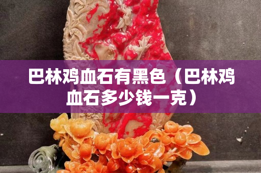巴林鸡血石有黑色（巴林鸡血石多少钱一克）