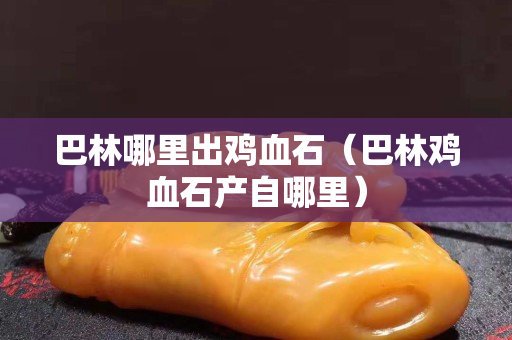 巴林哪里出鸡血石（巴林鸡血石产自哪里）