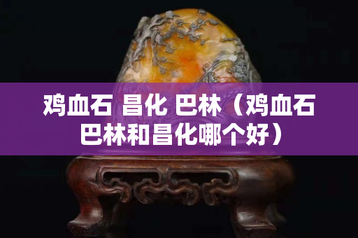鸡血石 昌化 巴林（鸡血石巴林和昌化哪个好）