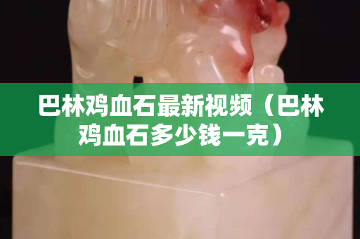 巴林鸡血石最新视频（巴林鸡血石多少钱一克）