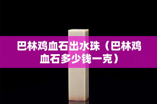 巴林鸡血石出水珠（巴林鸡血石多少钱一克）
