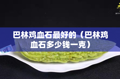巴林鸡血石最好的（巴林鸡血石多少钱一克）