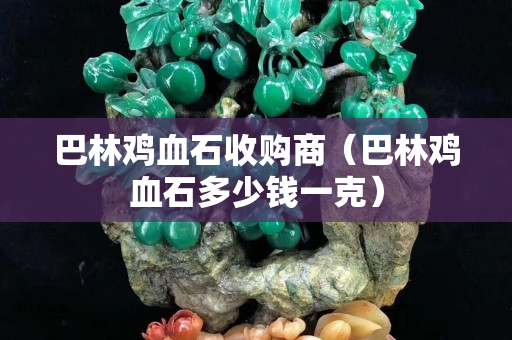 巴林鸡血石收购商（巴林鸡血石多少钱一克）