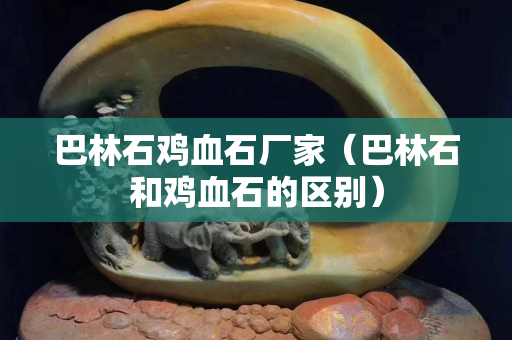 巴林石鸡血石厂家（巴林石和鸡血石的区别）