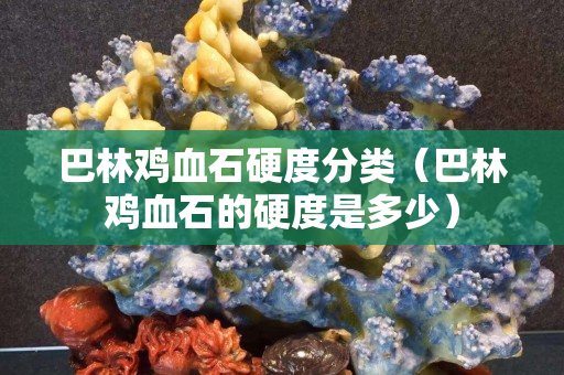 巴林鸡血石硬度分类（巴林鸡血石的硬度是多少）